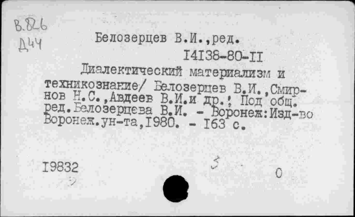 ﻿
Белозерцев В.И.,ред.
14138-80-Ц
Диалектический материализм и техникезнание/ Белозерцев ВЛ. .Смирнов И.С..Авдеев ВЛ.и др.» Под общ', ред.голозерцева В.И. - Воронеж:Изд-во Воронеж.ун-та,1980. - 163 с.
19832
С